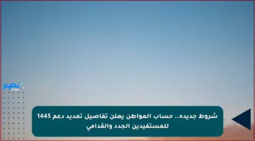 شروط جديدة.. حساب المواطن يعلن تفاصيل تمديد دعم 1445 للمستفيدين الجدد والقدامى